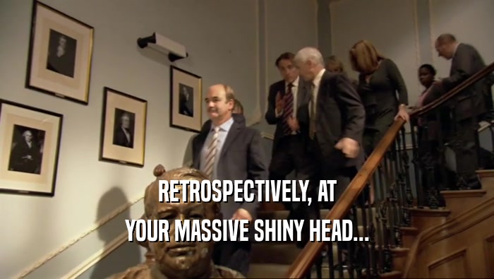 RETROSPECTIVELY, AT YOUR MASSIVE SHINY HEAD... 