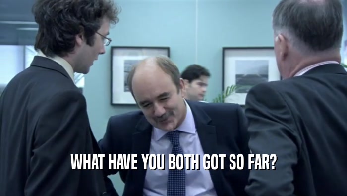 WHAT HAVE YOU BOTH GOT SO FAR?  