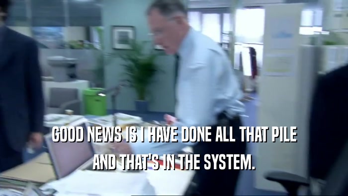 GOOD NEWS IS I HAVE DONE ALL THAT PILE AND THAT'S IN THE SYSTEM. 