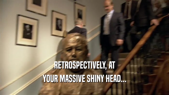 RETROSPECTIVELY, AT YOUR MASSIVE SHINY HEAD... 