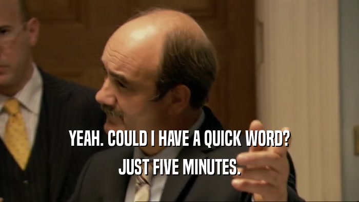 YEAH. COULD I HAVE A QUICK WORD? JUST FIVE MINUTES. 