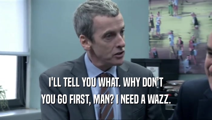 I'LL TELL YOU WHAT. WHY DON'T YOU GO FIRST, MAN? I NEED A WAZZ. 