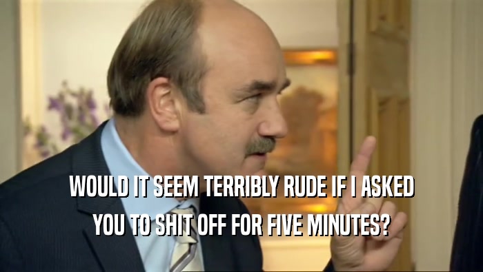 WOULD IT SEEM TERRIBLY RUDE IF I ASKED YOU TO SHIT OFF FOR FIVE MINUTES? 