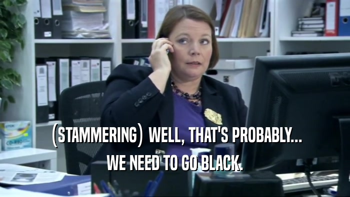 (STAMMERING) WELL, THAT'S PROBABLY... WE NEED TO GO BLACK. 