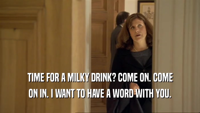 TIME FOR A MILKY DRINK? COME ON. COME ON IN. I WANT TO HAVE A WORD WITH YOU. 