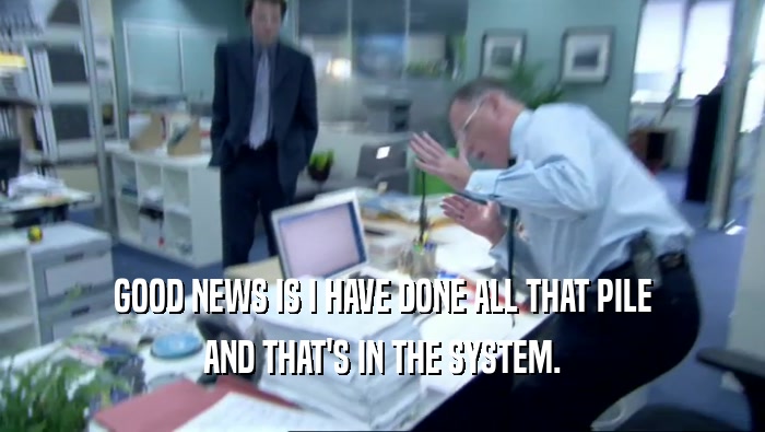GOOD NEWS IS I HAVE DONE ALL THAT PILE AND THAT'S IN THE SYSTEM. 