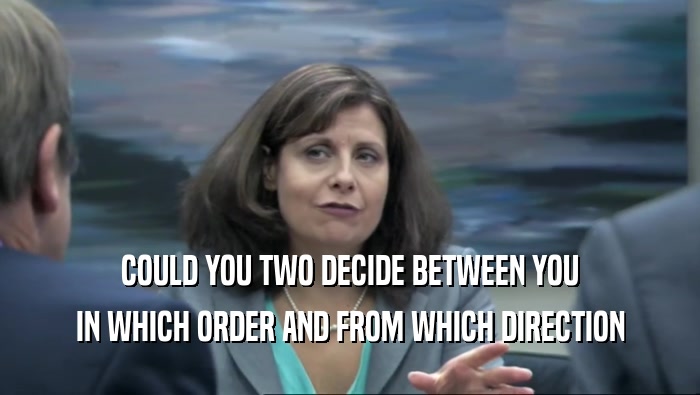 COULD YOU TWO DECIDE BETWEEN YOU
 IN WHICH ORDER AND FROM WHICH DIRECTION
 