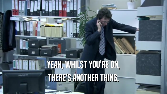 YEAH, WHILST YOU'RE ON, THERE'S ANOTHER THING. 