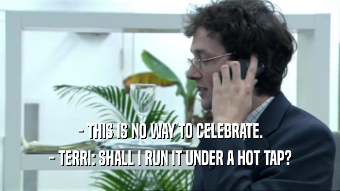 - THIS IS NO WAY TO CELEBRATE. - TERRI: SHALL I RUN IT UNDER A HOT TAP? 