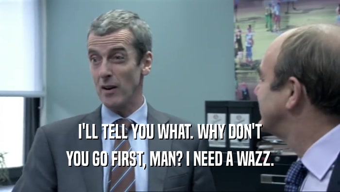 I'LL TELL YOU WHAT. WHY DON'T YOU GO FIRST, MAN? I NEED A WAZZ. 