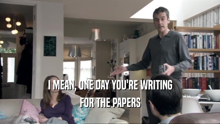 I MEAN, ONE DAY YOU'RE WRITING FOR THE PAPERS 