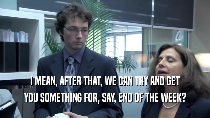 I MEAN, AFTER THAT, WE CAN TRY AND GET YOU SOMETHING FOR, SAY, END OF THE WEEK? 