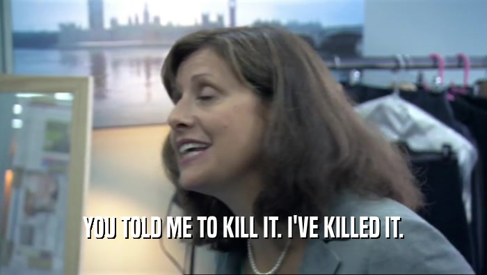 YOU TOLD ME TO KILL IT. I'VE KILLED IT.  