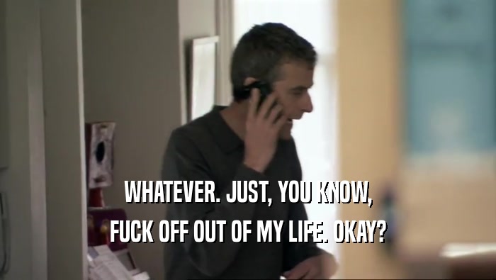 WHATEVER. JUST, YOU KNOW, FUCK OFF OUT OF MY LIFE. OKAY? 
