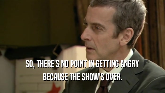 SO, THERE'S NO POINT IN GETTING ANGRY BECAUSE THE SHOW'S OVER. 