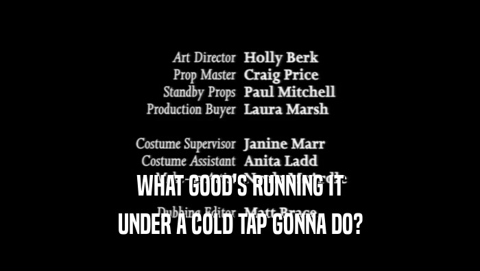 WHAT GOOD'S RUNNING IT UNDER A COLD TAP GONNA DO? 