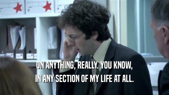ON ANYTHING, REALLY. YOU KNOW, IN ANY SECTION OF MY LIFE AT ALL. 