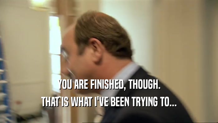 YOU ARE FINISHED, THOUGH. THAT IS WHAT I'VE BEEN TRYING TO... 