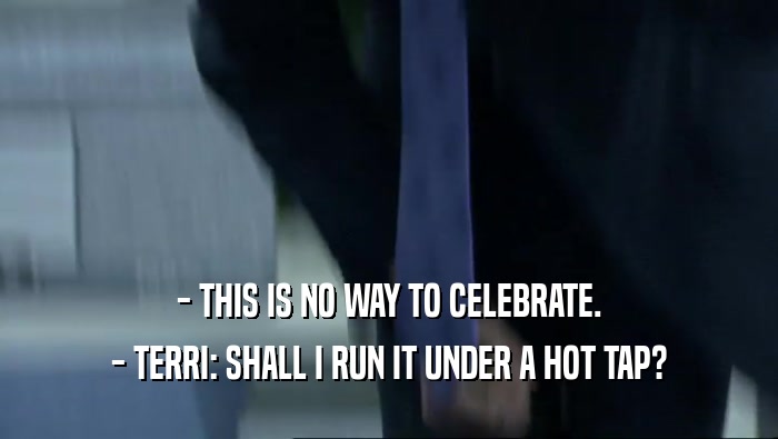 - THIS IS NO WAY TO CELEBRATE. - TERRI: SHALL I RUN IT UNDER A HOT TAP? 