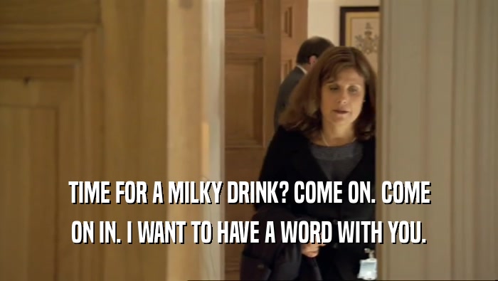 TIME FOR A MILKY DRINK? COME ON. COME ON IN. I WANT TO HAVE A WORD WITH YOU. 