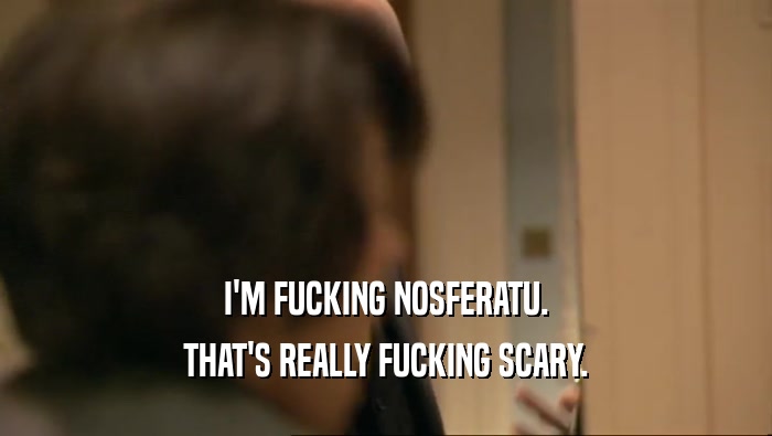 I'M FUCKING NOSFERATU. THAT'S REALLY FUCKING SCARY. 