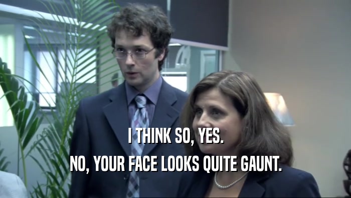 I THINK SO, YES.
 NO, YOUR FACE LOOKS QUITE GAUNT.
 