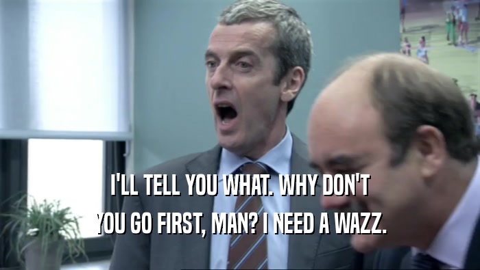 I'LL TELL YOU WHAT. WHY DON'T YOU GO FIRST, MAN? I NEED A WAZZ. 