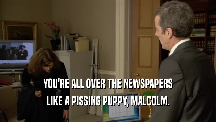 YOU'RE ALL OVER THE NEWSPAPERS LIKE A PISSING PUPPY, MALCOLM. 