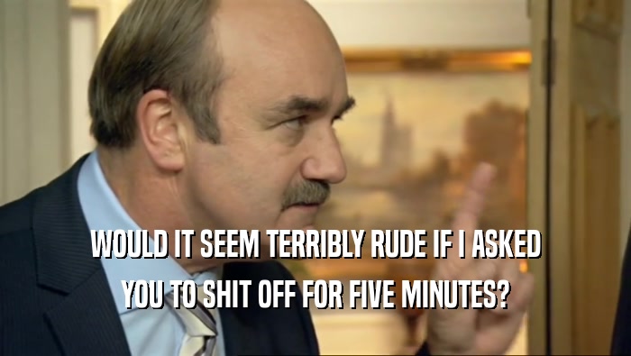 WOULD IT SEEM TERRIBLY RUDE IF I ASKED YOU TO SHIT OFF FOR FIVE MINUTES? 