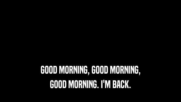 GOOD MORNING, GOOD MORNING, GOOD MORNING. I'M BACK. 