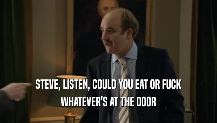 STEVE, LISTEN, COULD YOU EAT OR FUCK WHATEVER'S AT THE DOOR 