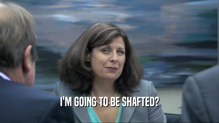 I'M GOING TO BE SHAFTED?  