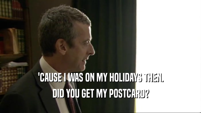 'CAUSE I WAS ON MY HOLIDAYS THEN. DID YOU GET MY POSTCARD? 