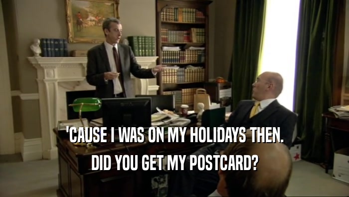'CAUSE I WAS ON MY HOLIDAYS THEN. DID YOU GET MY POSTCARD? 