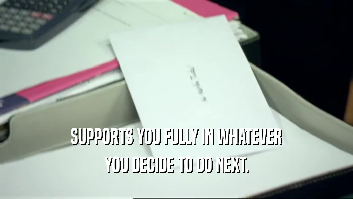 SUPPORTS YOU FULLY IN WHATEVER YOU DECIDE TO DO NEXT. 
