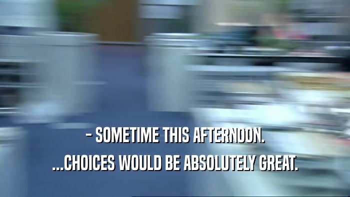 - SOMETIME THIS AFTERNOON. ...CHOICES WOULD BE ABSOLUTELY GREAT. 