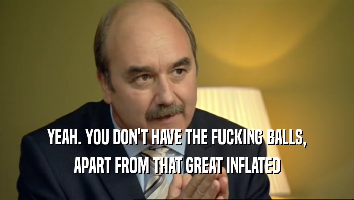 YEAH. YOU DON'T HAVE THE FUCKING BALLS, APART FROM THAT GREAT INFLATED 
