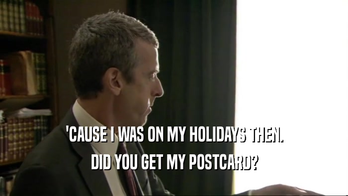 'CAUSE I WAS ON MY HOLIDAYS THEN. DID YOU GET MY POSTCARD? 