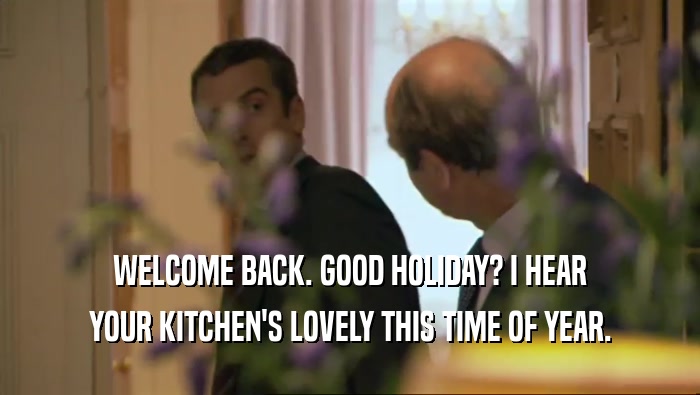 WELCOME BACK. GOOD HOLIDAY? I HEAR YOUR KITCHEN'S LOVELY THIS TIME OF YEAR. 
