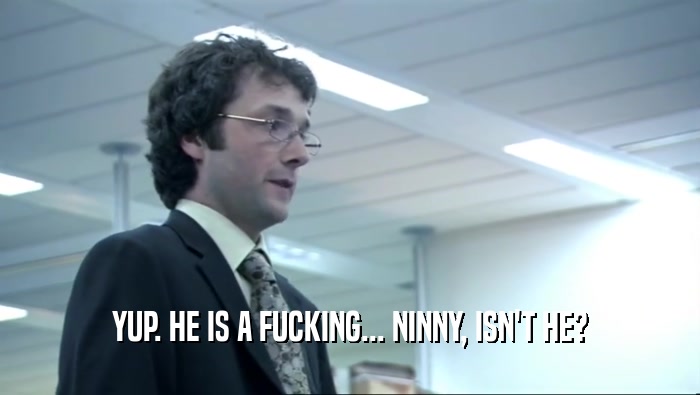 YUP. HE IS A FUCKING... NINNY, ISN'T HE?  