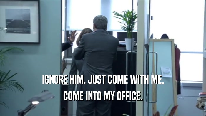 IGNORE HIM. JUST COME WITH ME. COME INTO MY OFFICE. 