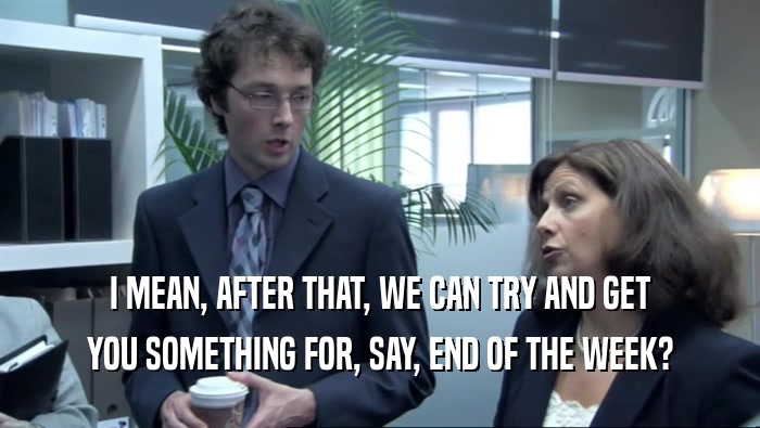 I MEAN, AFTER THAT, WE CAN TRY AND GET YOU SOMETHING FOR, SAY, END OF THE WEEK? 