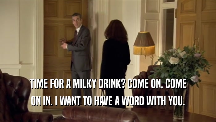 TIME FOR A MILKY DRINK? COME ON. COME ON IN. I WANT TO HAVE A WORD WITH YOU. 