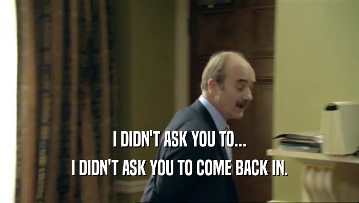 I DIDN'T ASK YOU TO... I DIDN'T ASK YOU TO COME BACK IN. 