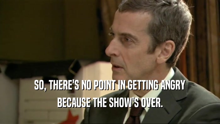 SO, THERE'S NO POINT IN GETTING ANGRY BECAUSE THE SHOW'S OVER. 