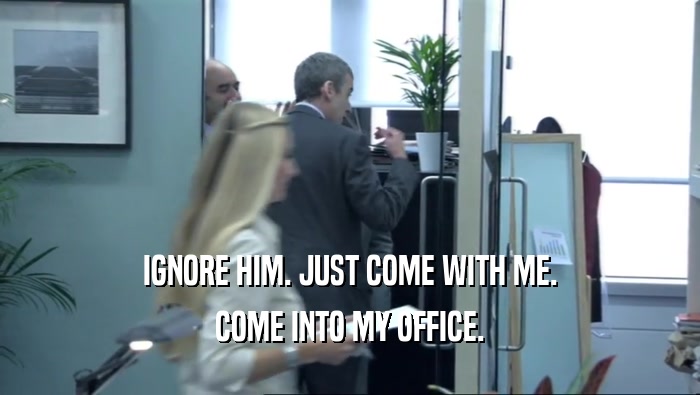IGNORE HIM. JUST COME WITH ME. COME INTO MY OFFICE. 