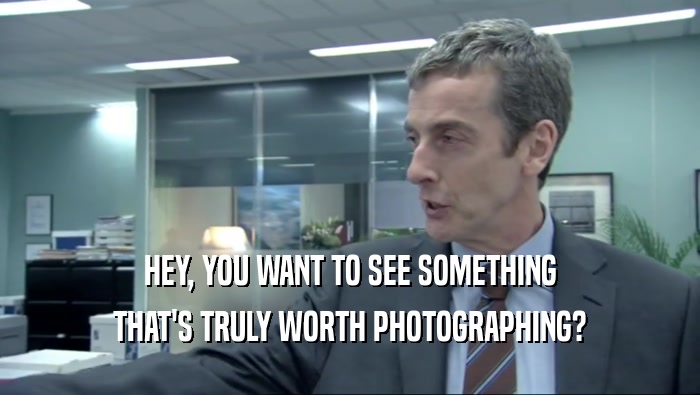 HEY, YOU WANT TO SEE SOMETHING THAT'S TRULY WORTH PHOTOGRAPHING? 