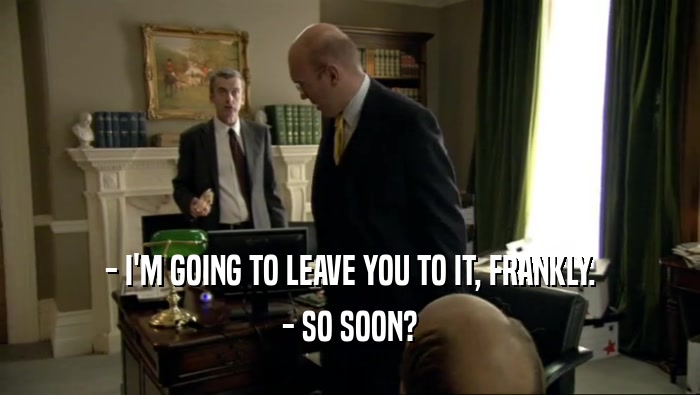 - I'M GOING TO LEAVE YOU TO IT, FRANKLY. - SO SOON? 