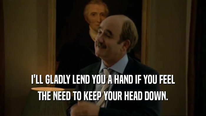 I'LL GLADLY LEND YOU A HAND IF YOU FEEL THE NEED TO KEEP YOUR HEAD DOWN. 