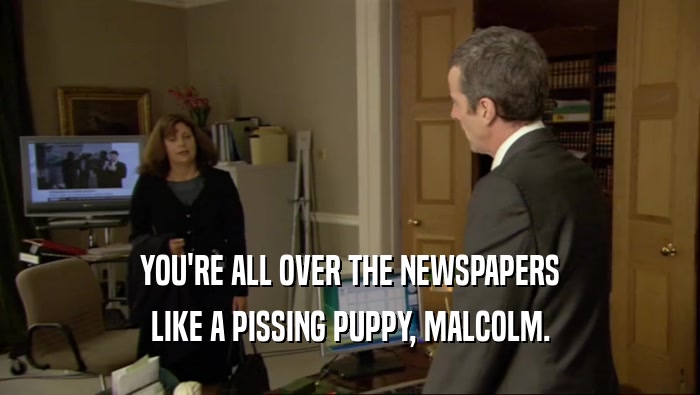 YOU'RE ALL OVER THE NEWSPAPERS LIKE A PISSING PUPPY, MALCOLM. 